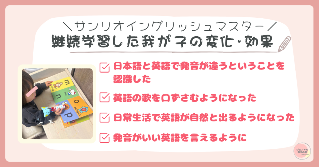 継続学習した我が子の変化・効果
・日本語と英語で発音が違うと認識
・英語の歌を口ずさむように
・日常生活で英語が出てくるように
・発音がいい